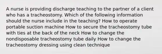 A nurse is providing discharge teaching to the partner of a client who has a tracheostomy. Which of the following information should the nurse include in the teaching? How to operate portable suction machine How to secure the tracheostomy tube with ties at the back of the neck How to change the nondisposable tracheostomy tube daily How to change the tracheostomy dressing using clean technique