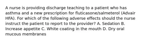 A nurse is providing discharge teaching to a patient who has asthma and a new prescription for fluticasone/salmeterol (Advair HFA). For which of the following adverse effects should the nurse instruct the patient to report to the provider? A. Sedation B. Increase appetite C. White coating in the mouth D. Dry oral mucous membranes