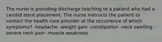 The nurse is providing discharge teaching to a patient who had a carotid stent placement. The nurse instructs the patient to contact the health care provider at the occurrence of which symptoms? -headache -weight gain -constipation -neck swelling -severe neck pain -muscle weakness