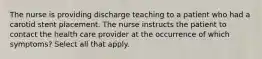 The nurse is providing discharge teaching to a patient who had a carotid stent placement. The nurse instructs the patient to contact the health care provider at the occurrence of which symptoms? Select all that apply.