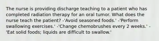 The nurse is providing discharge teaching to a patient who has completed radiation therapy for an oral tumor. What does the nurse teach the patient? -'Avoid seasoned foods.' -'Perform swallowing exercises.' -'Change chemobrushes every 2 weeks.' -'Eat solid foods; liquids are difficult to swallow.'