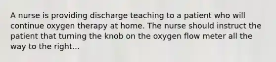 A nurse is providing discharge teaching to a patient who will continue oxygen therapy at home. The nurse should instruct the patient that turning the knob on the oxygen flow meter all the way to the right...