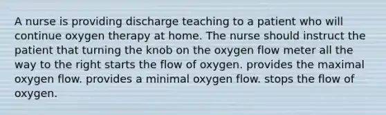 A nurse is providing discharge teaching to a patient who will continue oxygen therapy at home. The nurse should instruct the patient that turning the knob on the oxygen flow meter all the way to the right starts the flow of oxygen. provides the maximal oxygen flow. provides a minimal oxygen flow. stops the flow of oxygen.