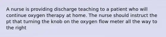 A nurse is providing discharge teaching to a patient who will continue oxygen therapy at home. The nurse should instruct the pt that turning the knob on the oxygen flow meter all the way to the right