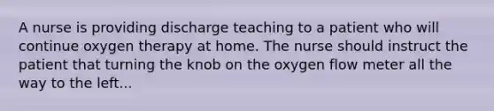 A nurse is providing discharge teaching to a patient who will continue oxygen therapy at home. The nurse should instruct the patient that turning the knob on the oxygen flow meter all the way to the left...