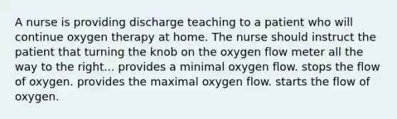 A nurse is providing discharge teaching to a patient who will continue oxygen therapy at home. The nurse should instruct the patient that turning the knob on the oxygen flow meter all the way to the right... provides a minimal oxygen flow. stops the flow of oxygen. provides the maximal oxygen flow. starts the flow of oxygen.