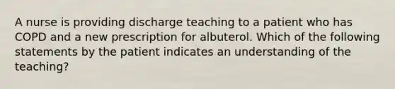 A nurse is providing discharge teaching to a patient who has COPD and a new prescription for albuterol. Which of the following statements by the patient indicates an understanding of the teaching?