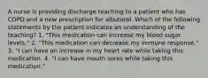 A nurse is providing discharge teaching to a patient who has COPD and a new prescription for albuterol. Which of the following statements by the patient indicates an understanding of the teaching? 1. "This medication can increase my blood sugar levels." 2. "This medication can decrease my immune response." 3. "I can have an increase in my heart rate while taking this medication. 4. "I can have mouth sores while taking this medication."