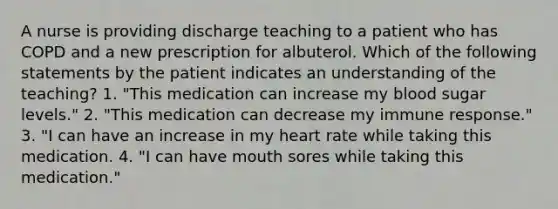 A nurse is providing discharge teaching to a patient who has COPD and a new prescription for albuterol. Which of the following statements by the patient indicates an understanding of the teaching? 1. "This medication can increase my blood sugar levels." 2. "This medication can decrease my immune response." 3. "I can have an increase in my heart rate while taking this medication. 4. "I can have mouth sores while taking this medication."