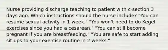 Nurse providing discharge teaching to patient with c-section 3 days ago. Which instructions should the nurse include? "You can resume sexual activity in 1 week." "You won't need to do Kegel exercises since you had a cesarean." "You can still become pregnant if you are breastfeeding." "You are safe to start adding sit-ups to your exercise routine in 2 weeks."