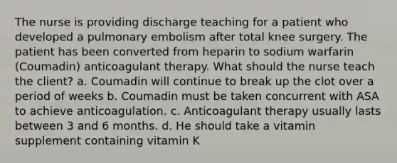 The nurse is providing discharge teaching for a patient who developed a pulmonary embolism after total knee surgery. The patient has been converted from heparin to sodium warfarin (Coumadin) anticoagulant therapy. What should the nurse teach the client? a. Coumadin will continue to break up the clot over a period of weeks b. Coumadin must be taken concurrent with ASA to achieve anticoagulation. c. Anticoagulant therapy usually lasts between 3 and 6 months. d. He should take a vitamin supplement containing vitamin K