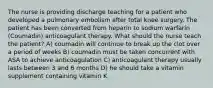 The nurse is providing discharge teaching for a patient who developed a pulmonary embolism after total knee surgery. The patient has been converted from heparin to sodium warfarin (Coumadin) anticoagulant therapy. What should the nurse teach the patient? A) coumadin will continue to break up the clot over a period of weeks B) coumadin must be taken concurrent with ASA to achieve anticoagulation C) anticoagulant therapy usually lasts between 3 and 6 months D) he should take a vitamin supplement containing vitamin K