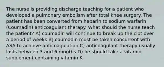 The nurse is providing discharge teaching for a patient who developed a pulmonary embolism after total knee surgery. The patient has been converted from heparin to sodium warfarin (Coumadin) anticoagulant therapy. What should the nurse teach the patient? A) coumadin will continue to break up the clot over a period of weeks B) coumadin must be taken concurrent with ASA to achieve anticoagulation C) anticoagulant therapy usually lasts between 3 and 6 months D) he should take a vitamin supplement containing vitamin K