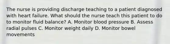 The nurse is providing discharge teaching to a patient diagnosed with heart failure. What should the nurse teach this patient to do to monitor fluid balance? A. Monitor blood pressure B. Assess radial pulses C. Monitor weight daily D. Monitor bowel movements