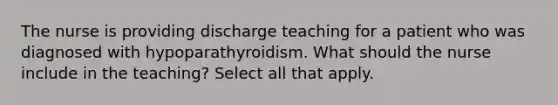 The nurse is providing discharge teaching for a patient who was diagnosed with hypoparathyroidism. What should the nurse include in the teaching? Select all that apply.