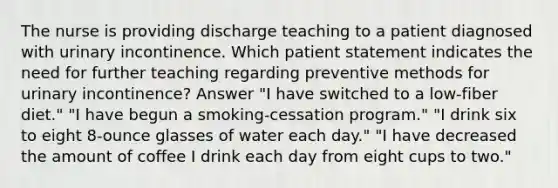 The nurse is providing discharge teaching to a patient diagnosed with urinary incontinence. Which patient statement indicates the need for further teaching regarding preventive methods for urinary incontinence? Answer "I have switched to a low-fiber diet." "I have begun a smoking-cessation program." "I drink six to eight 8-ounce glasses of water each day." "I have decreased the amount of coffee I drink each day from eight cups to two."