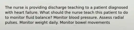 The nurse is providing discharge teaching to a patient diagnosed with heart failure. What should the nurse teach this patient to do to monitor fluid balance? Monitor blood pressure. Assess radial pulses. Monitor weight daily. Monitor bowel movements