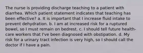 The nurse is providing discharge teaching to a patient with diarrhea. Which patient statement indicates that teaching has been effective? a. It is important that I increase fluid intake to prevent dehydration. b. I am at increased risk for a ruptured bowel, so I must remain on bedrest. c. I should tell future health-care workers that I've been diagnosed with obstipation. d. My risk for a urinary tract infection is very high, so I should call the doctor if I have a pain.