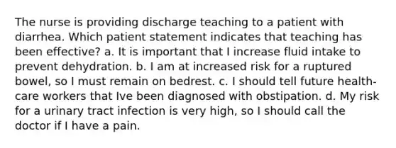 The nurse is providing discharge teaching to a patient with diarrhea. Which patient statement indicates that teaching has been effective? a. It is important that I increase fluid intake to prevent dehydration. b. I am at increased risk for a ruptured bowel, so I must remain on bedrest. c. I should tell future health-care workers that Ive been diagnosed with obstipation. d. My risk for a urinary tract infection is very high, so I should call the doctor if I have a pain.
