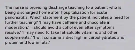 The nurse is providing discharge teaching to a patient who is being discharged home after hospitalization for acute pancreatitis. Which statement by the patient indicates a need for further teaching? 'I may have caffeine and chocolate in moderation.' 'I should avoid alcohol even after symptoms resolve.' 'I may need to take fat-soluble vitamins and other supplements.' 'I will consume a diet high in carbohydrates and protein and low in fats.'