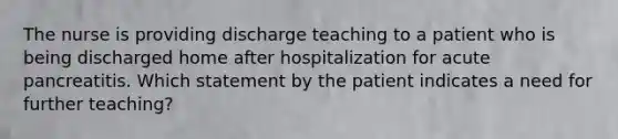 The nurse is providing discharge teaching to a patient who is being discharged home after hospitalization for acute pancreatitis. Which statement by the patient indicates a need for further teaching?