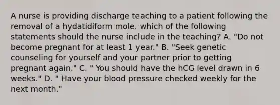 A nurse is providing discharge teaching to a patient following the removal of a hydatidiform mole. which of the following statements should the nurse include in the teaching? A. "Do not become pregnant for at least 1 year." B. "Seek genetic counseling for yourself and your partner prior to getting pregnant again." C. " You should have the hCG level drawn in 6 weeks." D. " Have your blood pressure checked weekly for the next month."