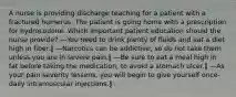 A nurse is providing discharge teaching for a patient with a fractured humerus. The patient is going home with a prescription for hydrocodone. Which important patient education should the nurse provide? ―You need to drink plenty of fluids and eat a diet high in fiber.‖ ―Narcotics can be addictive, so do not take them unless you are in severe pain.‖ ―Be sure to eat a meal high in fat before taking the medication, to avoid a stomach ulcer.‖ ―As your pain severity lessens, you will begin to give yourself once-daily intramuscular injections.‖