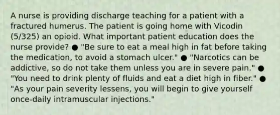 A nurse is providing discharge teaching for a patient with a fractured humerus. The patient is going home with Vicodin (5/325) an opioid. What important patient education does the nurse provide? ● "Be sure to eat a meal high in fat before taking the medication, to avoid a stomach ulcer." ● "Narcotics can be addictive, so do not take them unless you are in severe pain." ● "You need to drink plenty of fluids and eat a diet high in fiber​." ● "As your pain severity lessens, you will begin to give yourself once-daily intramuscular injections."