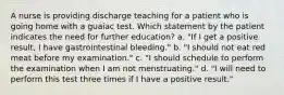 A nurse is providing discharge teaching for a patient who is going home with a guaiac test. Which statement by the patient indicates the need for further education? a. "If I get a positive result, I have gastrointestinal bleeding." b. "I should not eat red meat before my examination." c. "I should schedule to perform the examination when I am not menstruating." d. "I will need to perform this test three times if I have a positive result."