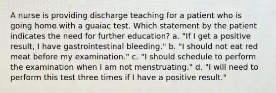 A nurse is providing discharge teaching for a patient who is going home with a guaiac test. Which statement by the patient indicates the need for further education? a. "If I get a positive result, I have gastrointestinal bleeding." b. "I should not eat red meat before my examination." c. "I should schedule to perform the examination when I am not menstruating." d. "I will need to perform this test three times if I have a positive result."