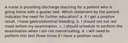 A nurse is providing discharge teaching for a patient who is going home with a guaiac test. Which statement by the patient indicates the need for further education? a. If I get a positive result, I have gastrointestinal bleeding. b. I should not eat red meat before my examination. c. I should schedule to perform the examination when I am not menstruating. d. I will need to perform this test three times if I have a positive result.