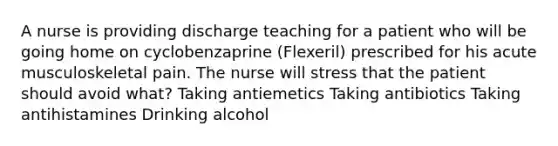 A nurse is providing discharge teaching for a patient who will be going home on cyclobenzaprine (Flexeril) prescribed for his acute musculoskeletal pain. The nurse will stress that the patient should avoid what? Taking antiemetics Taking antibiotics Taking antihistamines Drinking alcohol