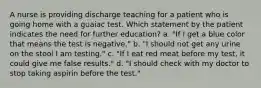 A nurse is providing discharge teaching for a patient who is going home with a guaiac test. Which statement by the patient indicates the need for further education? a. "If I get a blue color that means the test is negative." b. "I should not get any urine on the stool I am testing." c. "If I eat red meat before my test, it could give me false results." d. "I should check with my doctor to stop taking aspirin before the test."