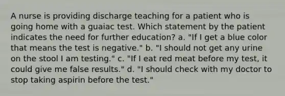 A nurse is providing discharge teaching for a patient who is going home with a guaiac test. Which statement by the patient indicates the need for further education? a. "If I get a blue color that means the test is negative." b. "I should not get any urine on the stool I am testing." c. "If I eat red meat before my test, it could give me false results." d. "I should check with my doctor to stop taking aspirin before the test."