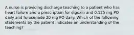 A nurse is providing discharge teaching to a patient who has heart failure and a prescription for digoxin and 0.125 mg PO daily and furosemide 20 mg PO daily. Which of the following statements by the patient indicates an understanding of the teaching?