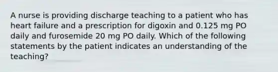 A nurse is providing discharge teaching to a patient who has heart failure and a prescription for digoxin and 0.125 mg PO daily and furosemide 20 mg PO daily. Which of the following statements by the patient indicates an understanding of the teaching?