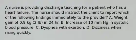 A nurse is providing discharge teaching for a patient who has a heart failure. The nurse should instruct the client to report which of the following findings immediately to the provider? A. Weight gain of 0.9 kg (2 lb) in 24 hr. B. Increase of 10 mm Hg in systolic blood pressure. C. Dyspnea with exertion. D. Dizziness when rising quickly.