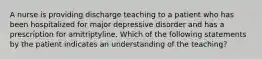 A nurse is providing discharge teaching to a patient who has been hospitalized for major depressive disorder and has a prescription for amitriptyline. Which of the following statements by the patient indicates an understanding of the teaching?