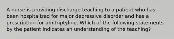 A nurse is providing discharge teaching to a patient who has been hospitalized for major depressive disorder and has a prescription for amitriptyline. Which of the following statements by the patient indicates an understanding of the teaching?