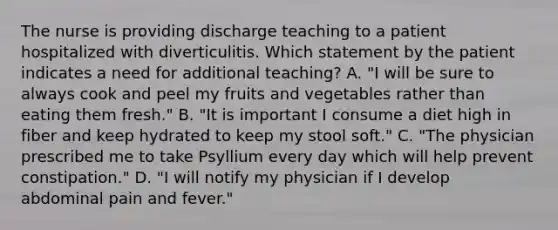 The nurse is providing discharge teaching to a patient hospitalized with diverticulitis. Which statement by the patient indicates a need for additional teaching? A. "I will be sure to always cook and peel my fruits and vegetables rather than eating them fresh." B. "It is important I consume a diet high in fiber and keep hydrated to keep my stool soft." C. "The physician prescribed me to take Psyllium every day which will help prevent constipation." D. "I will notify my physician if I develop abdominal pain and fever."