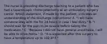 The nurse is providing discharge teaching to a patient who has had a laparoscopic cholecystectomy at an ambulatory surgery center. Which statement, if made by the patient, indicates an understanding of the discharge instructions? A. "I will have someone stay with me for 24 hours in case I feel dizzy." B. "I should wait for the pain to be severe before taking the medication." C. "Because I did not have general anesthesia, I will be able to drive home." D. "It is expected after this surgery to have a temperature up to 102.4º F."