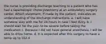 the nurse is providing discharge teaching to a patient who has had a laparoscopic cholecystectomy at an ambulatory surgery center. Which statement, if made by the patient, indicates an understanding of the discharge instructions. a. I will have someone stay with me for 24 hours in case I feel dizzy. b. I should wait for the pain to be severe before taking the medication c. Because I did not have general anesthesia, I will be able to drive home. d. It is expected after this surgery to have a temp up to 102.4