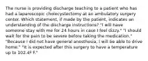 The nurse is providing discharge teaching to a patient who has had a laparoscopic cholecystectomy at an ambulatory surgery center. Which statement, if made by the patient, indicates an understanding of the discharge instructions? "I will have someone stay with me for 24 hours in case I feel dizzy." "I should wait for the pain to be severe before taking the medication." "Because I did not have general anesthesia, I will be able to drive home." "It is expected after this surgery to have a temperature up to 102.4º F."