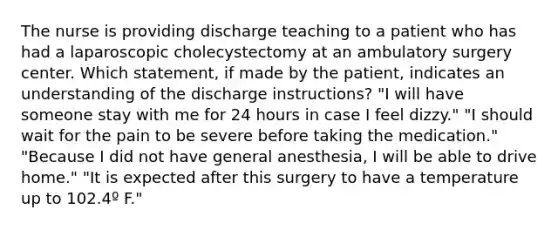 The nurse is providing discharge teaching to a patient who has had a laparoscopic cholecystectomy at an ambulatory surgery center. Which statement, if made by the patient, indicates an understanding of the discharge instructions? "I will have someone stay with me for 24 hours in case I feel dizzy." "I should wait for the pain to be severe before taking the medication." "Because I did not have general anesthesia, I will be able to drive home." "It is expected after this surgery to have a temperature up to 102.4º F."