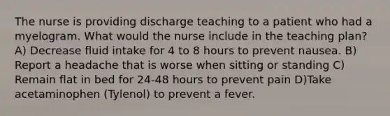 The nurse is providing discharge teaching to a patient who had a myelogram. What would the nurse include in the teaching plan? A) Decrease fluid intake for 4 to 8 hours to prevent nausea. B) Report a headache that is worse when sitting or standing C) Remain flat in bed for 24-48 hours to prevent pain D)Take acetaminophen (Tylenol) to prevent a fever.