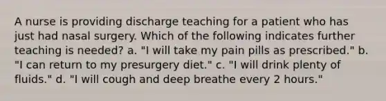 A nurse is providing discharge teaching for a patient who has just had nasal surgery. Which of the following indicates further teaching is needed? a. "I will take my pain pills as prescribed." b. "I can return to my presurgery diet." c. "I will drink plenty of fluids." d. "I will cough and deep breathe every 2 hours."