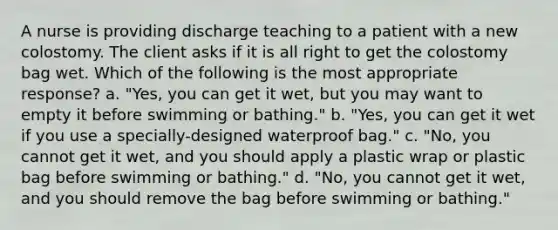 A nurse is providing discharge teaching to a patient with a new colostomy. The client asks if it is all right to get the colostomy bag wet. Which of the following is the most appropriate response? a. "Yes, you can get it wet, but you may want to empty it before swimming or bathing." b. "Yes, you can get it wet if you use a specially-designed waterproof bag." c. "No, you cannot get it wet, and you should apply a plastic wrap or plastic bag before swimming or bathing." d. "No, you cannot get it wet, and you should remove the bag before swimming or bathing."