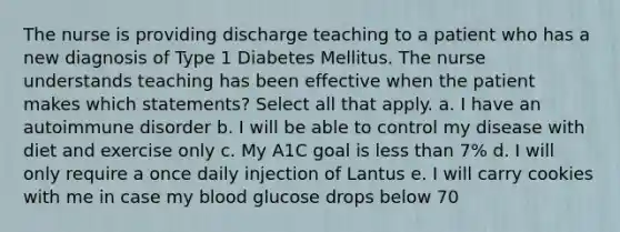 The nurse is providing discharge teaching to a patient who has a new diagnosis of Type 1 Diabetes Mellitus. The nurse understands teaching has been effective when the patient makes which statements? Select all that apply. a. I have an autoimmune disorder b. I will be able to control my disease with diet and exercise only c. My A1C goal is less than 7% d. I will only require a once daily injection of Lantus e. I will carry cookies with me in case my blood glucose drops below 70