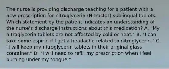 The nurse is providing discharge teaching for a patient with a new prescription for nitroglycerin (Nitrostat) sublingual tablets. Which statement by the patient indicates an understanding of the nurse's discharge instructions about this medication? A. "My nitroglycerin tablets are not affected by cold or heat." B. "I can take some aspirin if I get a headache related to nitroglycerin." C. "I will keep my nitroglycerin tablets in their original glass container." D. "I will need to refill my prescription when I feel burning under my tongue."