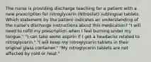 The nurse is providing discharge teaching for a patient with a new prescription for nitroglycerin (Nitrostat) sublingual tablets. Which statement by the patient indicates an understanding of the nurse's discharge instructions about this medication? "I will need to refill my prescription when I feel burning under my tongue." "I can take some aspirin if I get a headache related to nitroglycerin." "I will keep my nitroglycerin tablets in their original glass container." "My nitroglycerin tablets are not affected by cold or heat."